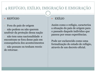 4 REFÚGIO, EXÍLIO, IMIGRAÇÃO E EMIGRAÇÃO
 REFÚGIO
- Fora do país de origem
- não podem ou não querem
usufruir da proteção dessa nação
- não tem uma nacionalidade e
encontram-se fora desse país em
consequência dos acontecimentos
- não possam ou tenham receio
de retornar.
 EXÍLIO
Assim como o refúgio, caracteriza
a situação do país de origem para
o passado daquele indivíduo que
passou por essas experiências.
Pode ser esclarecido como uma
formalização do estado de refúgio,
através de um decreto oficial.
 