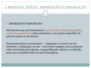 4 REFÚGIO, EXÍLIO, IMIGRAÇÃO E EMIGRAÇÃO
 IMIGRAÇÃO E EMIGRAÇÃO
Movimentos que prioritariamente decorrem de mudança geográfica,
e não necessariamente estão conectados a um motivo específico do
país de origem ou de destino.
Decorrentes desses movimentos – imigração, ao entrar em um
território, e emigração, ao sair – novos fatos surgem, pois as pessoas
estão circulando pelo planeta, compartilhando culturas e evoluindo
para uma sociedade cada vez mais homogênea.
 