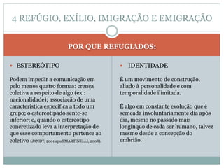 POR QUE REFUGIADOS:
 ESTEREÓTIPO
Podem impedir a comunicação em
pelo menos quatro formas: crença
coletiva a respeito de algo (ex.:
nacionalidade); associação de uma
característica específica a todo um
grupo; o estereotipado sente-se
inferior; e, quando o estereótipo
concretizado leva a interpretação de
que esse comportamento pertence ao
coletivo (JANDT, 2001 apud MARTINELLI, 2008).
 IDENTIDADE
É um movimento de construção,
aliado à personalidade e com
temporalidade ilimitada.
É algo em constante evolução que é
semeada involuntariamente dia após
dia, mesmo no passado mais
longínquo de cada ser humano, talvez
mesmo desde a concepção do
embrião.
4 REFÚGIO, EXÍLIO, IMIGRAÇÃO E EMIGRAÇÃO
 