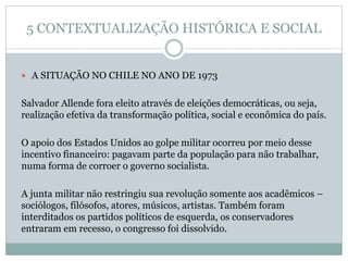5 CONTEXTUALIZAÇÃO HISTÓRICA E SOCIAL
 A SITUAÇÃO NO CHILE NO ANO DE 1973
Salvador Allende fora eleito através de eleições democráticas, ou seja,
realização efetiva da transformação política, social e econômica do país.
O apoio dos Estados Unidos ao golpe militar ocorreu por meio desse
incentivo financeiro: pagavam parte da população para não trabalhar,
numa forma de corroer o governo socialista.
A junta militar não restringiu sua revolução somente aos acadêmicos –
sociólogos, filósofos, atores, músicos, artistas. Também foram
interditados os partidos políticos de esquerda, os conservadores
entraram em recesso, o congresso foi dissolvido.
 