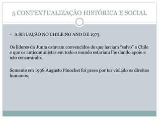 5 CONTEXTUALIZAÇÃO HISTÓRICA E SOCIAL
 A SITUAÇÃO NO CHILE NO ANO DE 1973
Os líderes da Junta estavam convencidos de que haviam “salvo” o Chile
e que os anticomunistas em todo o mundo estariam lhe dando apoio e
não censurando.
Somente em 1998 Augusto Pinochet foi preso por ter violado os direitos
humanos.
 