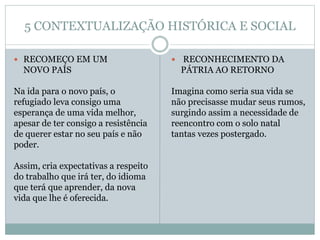 5 CONTEXTUALIZAÇÃO HISTÓRICA E SOCIAL
 RECOMEÇO EM UM
NOVO PAÍS
Na ida para o novo país, o
refugiado leva consigo uma
esperança de uma vida melhor,
apesar de ter consigo a resistência
de querer estar no seu país e não
poder.
Assim, cria expectativas a respeito
do trabalho que irá ter, do idioma
que terá que aprender, da nova
vida que lhe é oferecida.
 RECONHECIMENTO DA
PÁTRIA AO RETORNO
Imagina como seria sua vida se
não precisasse mudar seus rumos,
surgindo assim a necessidade de
reencontro com o solo natal
tantas vezes postergado.
 