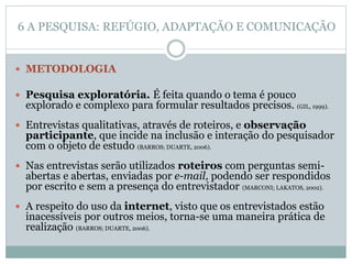  METODOLOGIA
 Pesquisa exploratória. É feita quando o tema é pouco
explorado e complexo para formular resultados precisos. (GIL, 1999).
 Entrevistas qualitativas, através de roteiros, e observação
participante, que incide na inclusão e interação do pesquisador
com o objeto de estudo (BARROS; DUARTE, 2006).
 Nas entrevistas serão utilizados roteiros com perguntas semi-
abertas e abertas, enviadas por e-mail, podendo ser respondidos
por escrito e sem a presença do entrevistador (MARCONI; LAKATOS, 2002).
 A respeito do uso da internet, visto que os entrevistados estão
inacessíveis por outros meios, torna-se uma maneira prática de
realização (BARROS; DUARTE, 2006).
6 A PESQUISA: REFÚGIO, ADAPTAÇÃO E COMUNICAÇÃO
 