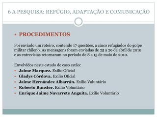  PROCEDIMENTOS
Foi enviado um roteiro, contendo 17 questões, a cinco refugiados do golpe
militar chileno. As mensagens foram enviadas de 25 a 29 de abril de 2010
e as entrevistas retornaram no período de 8 a 15 de maio de 2010.
Envolvidos neste estudo de caso estão:
 Jaime Marquez. Exílio Oficial
 Gladys Córdova. Exílio Oficial
 Jaime Hernández Albarrán. Exílio Voluntário
 Roberto Bunster. Exílio Voluntário
 Enrique Jaime Navarrete Anguita. Exílio Voluntário
6 A PESQUISA: REFÚGIO, ADAPTAÇÃO E COMUNICAÇÃO
 