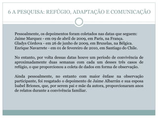 Pessoalmente, os depoimentos foram coletados nas datas que seguem:
Jaime Marquez - em 09 de abril de 2009, em Paris, na França.
Gladys Córdova - em 26 de junho de 2009, em Bruxelas, na Bélgica.
Enrique Navarrete - em 01 de fevereiro de 2010, em Santiago do Chile.
No entanto, por volta dessas datas houve um período de convivência de
aproximadamente duas semanas com cada um desses três casos de
refúgio, o que proporcionou a coleta de dados em forma de observação.
Ainda pessoalmente, no entanto com maior ênfase na observação
participante, foi resgatado o depoimento de Jaime Albarrán e sua esposa
Isabel Briones, que, por serem pai e mãe da autora, proporcionaram anos
de relatos durante a convivência familiar.
6 A PESQUISA: REFÚGIO, ADAPTAÇÃO E COMUNICAÇÃO
 