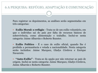 Para registrar os depoimentos, as análises serão segmentadas em
três categorias:
 Exílio Moral: o refúgio - Trata-se de um exílio voluntário, em
que o indivíduo sai do país por falta de recursos básicos de
sobrevivência, como alimentação e trabalho. Inclui-se nesta
categoria: Jaime Albarrán e Roberto Bunster.
 Exílio Político - É o caso de exílio oficial, quando lhe é
proibida a permanência e vetada a nacionalidade. Nesta categoria
serão incluídos: Jaime Marquez, Gladys Córdova e Enrique
Navarrete.
 “Auto-Exílio” - Trata-se da opção por não retornar ao país de
origem. Inclui-se nesta categoria: Jaime Marquez, Gladys Córdova,
Jaime Albarrán e Roberto Bunster.
6 A PESQUISA: REFÚGIO, ADAPTAÇÃO E COMUNICAÇÃO
 