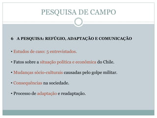 PESQUISA DE CAMPO
6 A PESQUISA: REFÚGIO, ADAPTAÇÃO E COMUNICAÇÃO
• Estudos de caso: 5 entrevistados.
• Fatos sobre a situação política e econômica do Chile.
• Mudanças sócio-culturais causadas pelo golpe militar.
• Consequências na sociedade.
• Processo de adaptação e readaptação.
 