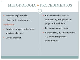  Pesquisa exploratória.
 Observação participante.
Realização:
 Roteiros com perguntas semi-
abertas e abertas.
 Uso da internet.
 Envio de roteiro, com 17
questões, a 5 refugiados do
golpe militar chileno.
 Período de convivência.
 6 categorias / 17 subcategorias
+ 3 categorias para os
depoimentos.
METODOLOGIA + PROCEDIMENTOS
 
