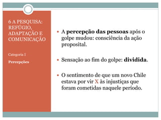 6 A PESQUISA:
REFÚGIO,
ADAPTAÇÃO E
COMUNICAÇÃO
Categoria I
Percepções
 A percepção das pessoas após o
golpe mudou: consciência da ação
proposital.
 Sensação ao fim do golpe: dividida.
 O sentimento de que um novo Chile
estava por vir X às injustiças que
foram cometidas naquele período.
 