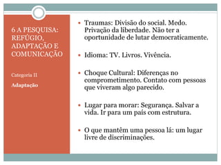 6 A PESQUISA:
REFÚGIO,
ADAPTAÇÃO E
COMUNICAÇÃO
Categoria II
Adaptação
 Traumas: Divisão do social. Medo.
Privação da liberdade. Não ter a
oportunidade de lutar democraticamente.
 Idioma: TV. Livros. Vivência.
 Choque Cultural: Diferenças no
comprometimento. Contato com pessoas
que viveram algo parecido.
 Lugar para morar: Segurança. Salvar a
vida. Ir para um país com estrutura.
 O que mantêm uma pessoa lá: um lugar
livre de discriminações.
 