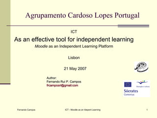 Agrupamento Cardoso Lopes Portugal

                                     ICT

As an effective tool for independent learning
               Moodle as an Independent Learning Platform

                                   Lisbon

                               21 May 2007

                     Author:
                     Fernando Rui P. Campos
                     frcamposri@gmail.com




 Fernando Campos                ICT - Moodle as an Idepent Learning   1
 