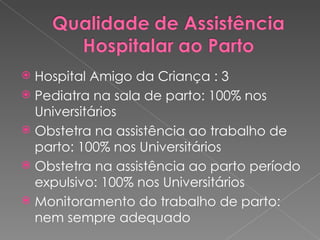 Hospital Amigo da Criança : 3 Pediatra na sala de parto: 100% nos Universitários Obstetra na assistência ao trabalho de parto: 100% nos Universitários Obstetra na assistência ao parto período expulsivo: 100% nos Universitários Monitoramento do trabalho de parto: nem sempre adequado 