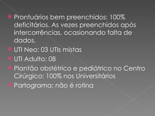 Prontuários bem preenchidos: 100% deficitários. As vezes preenchidos após intercorrências, ocasionando falta de dados. UTI Neo: 03 UTIs mistas UTI Adulto: 08 Plantão obstétrico e pediátrico no Centro Cirúrgico: 100% nos Universitários Partograma: não é rotina 