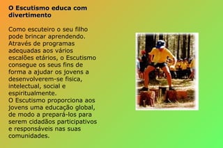 O Escutismo educa comO Escutismo educa com
divertimentodivertimento
Como escuteiro o seu filho
pode brincar aprendendo.
Através de programas
adequadas aos vários
escalões etários, o Escutismo
consegue os seus fins de
forma a ajudar os jovens a
desenvolverem-se fisica,
intelectual, social e
espiritualmente.
O Escutismo proporciona aos
jovens uma educação global,
de modo a prepará-los para
serem cidadãos participativos
e responsáveis nas suas
comunidades.
 