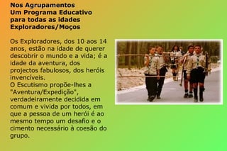 Nos AgrupamentosNos Agrupamentos
Um Programa Educativo
para todas as idades
Exploradores/Moços
Os Exploradores, dos 10 aos 14
anos, estão na idade de querer
descobrir o mundo e a vida; é a
idade da aventura, dos
projectos fabulosos, dos heróis
invencíveis.
O Escutismo propõe-lhes a
"Aventura/Expedição",
verdadeiramente decidida em
comum e vivida por todos, em
que a pessoa de um herói é ao
mesmo tempo um desafio e o
cimento necessário à coesão do
grupo.
 