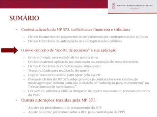 SUMÁRIO
 •   Contextualização da MP 575: ineficiências financeira e tributária

      –   Efeitos financeiros do pagamento do investimento por contraprestações públicas
      –   Efeitos tributários da antecipação de contraprestações públicas


 •   O novo conceito de “aporte de recursos” e sua aplicação

      –   Critério formal: necessidade de lei autorizativa
      –   Critério material: aplicação na construção ou aquisição de bens reversíveis
      –   Efeitos tributários da caracterização como aporte
      –   Temporalidade para realização do aporte
      –   Lógica financeiro-contábil para optar pelo aporte
      –   Possíveis efeitos da MP 575 sobre projetos já contratados e/ou em fase de
          modelagem que tenham utilizado o modelo de “subvenção para investimento” ou
          “ressarcimento de investimento”
      –   Faz sentido atribuir à União a obrigação de aporte nos casos de recursos oriundos
          do PAC?
 •   Outras alterações trazidas pela MP 575
      –   Ajustes no procedimento de acionamento do FGP
      –   Ajuste no limite percentual sobre a RCL para contratação de PPPS
 