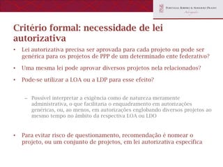 Critério formal: necessidade de lei
autorizativa
•   Lei autorizativa precisa ser aprovada para cada projeto ou pode ser
    genérica para os projetos de PPP de um determinado ente federativo?

•   Uma mesma lei pode aprovar diversos projetos nela relacionados?

•   Pode-se utilizar a LOA ou a LDP para esse efeito?


     – Possível interpretar a exigência como de natureza meramente
       administrativa, o que facilitaria o enquadramento em autorizações
       genéricas, ou, ao menos, em autorizações englobando diversos projetos ao
       mesmo tempo no âmbito da respectiva LOA ou LDO


•   Para evitar risco de questionamento, recomendação é nomear o
    projeto, ou um conjunto de projetos, em lei autorizativa específica
 