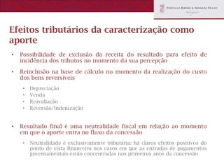 Efeitos tributários da caracterização como
aporte
•   Possibilidade de exclusão da receita do resultado para efeito de
    incidência dos tributos no momento da sua percepção
•   Reinclusão na base de cálculo no momento da realização do custo
    dos bens reversíveis
    •   Depreciação
    •   Venda
    •   Reavaliação
    •   Reversão/Indenização


•   Resultado final é uma neutralidade fiscal em relação ao momento
    em que o aporte entra no fluxo da concessão
    •   Neutralidade é exclusivamente tributária: há claros efeitos positivos do
        ponto de vista financeiro nos casos em que as entradas de pagamentos
        governamentais estão concentradas nos primeiros anos da concessão
 