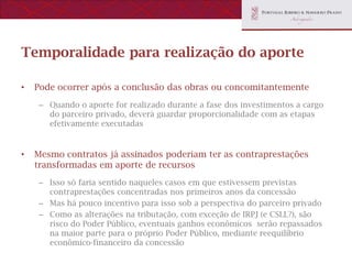 Temporalidade para realização do aporte

•   Pode ocorrer após a conclusão das obras ou concomitantemente
    – Quando o aporte for realizado durante a fase dos investimentos a cargo
      do parceiro privado, deverá guardar proporcionalidade com as etapas
      efetivamente executadas


•   Mesmo contratos já assinados poderiam ter as contraprestações
    transformadas em aporte de recursos
    – Isso só faria sentido naqueles casos em que estivessem previstas
      contraprestações concentradas nos primeiros anos da concessão
    – Mas há pouco incentivo para isso sob a perspectiva do parceiro privado
    – Como as alterações na tributação, com exceção de IRPJ (e CSLL?), são
      risco do Poder Público, eventuais ganhos econômicos serão repassados
      na maior parte para o próprio Poder Público, mediante reequilíbrio
      econômico-financeiro da concessão
 