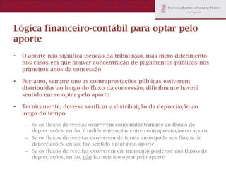 Lógica financeiro-contábil para optar pelo
aporte
•   O aporte não significa isenção da tributação, mas mero diferimento
    nos casos em que houver concentração de pagamentos públicos nos
    primeiros anos da concessão

•   Portanto, sempre que as contraprestações públicas estiverem
    distribuídas ao longo do fluxo da concessão, dificilmente haverá
    sentido em se optar pelo aporte

•   Tecnicamente, deve-se verificar a distribuição da depreciação ao
    longo do tempo
     – Se os fluxos de receias ocorrerem concomitantemente ao fluxos de
       depreciações, então, é indiferente optar entre contraprestação ou aporte
     – Se os fluxos de receitas ocorrerem de forma antecipada aos fluxos de
       depreciações, então, faz sentido optar pelo aporte
     – Se os fluxos de receitas ocorrerem em momento posterior aos fluxos de
       depreciações, então, não faz sentido optar pelo aporte
 
