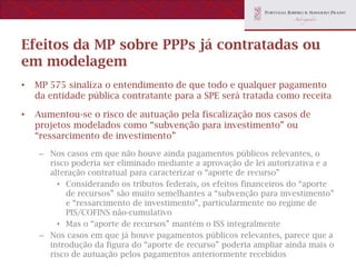 Efeitos da MP sobre PPPs já contratadas ou
em modelagem
•   MP 575 sinaliza o entendimento de que todo e qualquer pagamento
    da entidade pública contratante para a SPE será tratada como receita

•   Aumentou-se o risco de autuação pela fiscalização nos casos de
    projetos modelados como “subvenção para investimento” ou
    “ressarcimento de investimento”
     – Nos casos em que não houve ainda pagamentos públicos relevantes, o
       risco poderia ser eliminado mediante a aprovação de lei autorizativa e a
       alteração contratual para caracterizar o “aporte de recurso”
         • Considerando os tributos federais, os efeitos financeiros do “aporte
           de recursos” são muito semelhantes a “subvenção para investimento”
           e “ressarcimento de investimento”, particularmente no regime de
           PIS/COFINS não-cumulativo
         • Mas o “aporte de recursos” mantém o ISS integralmente
     – Nos casos em que já houve pagamentos públicos relevantes, parece que a
       introdução da figura do “aporte de recurso” poderia ampliar ainda mais o
       risco de autuação pelos pagamentos anteriormente recebidos
 