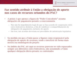 Faz sentido atribuir à União a obrigação de aporte
nos casos de recursos oriundos do PAC?

•   A práxis é que apenas a figura do “Poder Concedente” assuma
    obrigações de pagamento perante a concessionária
     – Mas não há impedimento legal de que se faça acordo de cooperação entre
       entes federativos distintos, a fim de viabilizar o compartilhamento de
       obrigações de pagamento, inclusive de aporte
     – Em tese, tais acordos deveriam ser precedidos de autorização legislativa


•   Na medida em que a União passe a figurar como responsável pela
    obrigação de aporte de recursos, tende a interferir de forma mais
    incisiva na modelagem do projeto

•   No âmbito do PAC, até aqui os recursos parecem ter sido repassados
    sempre aos diferentes entes federativos, não assumindo a União
    qualquer obrigação direta perante os contratados
 