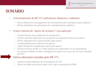 SUMÁRIO
 •   Contextualização da MP 575: ineficiências financeira e tributária

      –   Efeitos financeiros do pagamento do investimento por contraprestações públicas
      –   Efeitos tributários da antecipação de contraprestações públicas


 •   O novo conceito de “aporte de recursos” e sua aplicação

      –   Critério formal: necessidade de lei autorizativa
      –   Critério material: aplicação na construção ou aquisição de bens reversíveis
      –   Efeitos tributários da caracterização como aporte
      –   Temporalidade para realização do aporte
      –   Lógica financeiro-contábil para optar pelo aporte
      –   Possíveis efeitos da MP 575 sobre projetos já contratados ou em modelagem
      –   Faz sentido atribuir à União a obrigação de aporte nos casos de recursos oriundos
          do PAC?
 •   Outras alterações trazidas pela MP 575
      –   Ajustes no procedimento de acionamento do FGP
      –   Ajuste no limite percentual sobre a RCL para contratação de PPPS
 