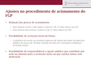 Ajustes no procedimento de acionamento do
FGP
•   Redução dos prazos de acionamento
     – Para faturas aceita e não pagas, o prazo é de 15 dias (antes era 45)
     – Para faturas não aceitas, o prazo é de 45 dias (antes era 90)


•   Possibilidade de aceitação tácita da fatura
     – A ausência de aceite ou rejeição expressa de fatura por parte do parceiro
       público no prazo de 40 dias contado da data de vencimento implicará
       aceitação tácita


•   Possibilidade de responsabilizar o agente público que contribuir por
    ação ou omissão para a aceitação tácita ou que rejeitar fatura sem
    motivação
 