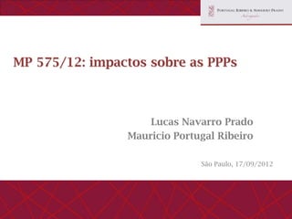 MP 575/12: impactos sobre as PPPs



                    Lucas Navarro Prado
                Mauricio Portugal Ribeiro

                              São Paulo, 17/09/2012
 