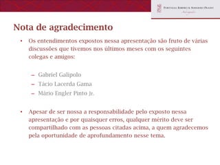 Nota de agradecimento
 •   Os entendimentos expostos nessa apresentação são fruto de várias
     discussões que tivemos nos últimos meses com os seguintes
     colegas e amigos:


     – Gabriel Galípolo
     – Tácio Lacerda Gama
     – Mário Engler Pinto Jr.


 •   Apesar de ser nossa a responsabilidade pelo exposto nessa
     apresentação e por quaisquer erros, qualquer mérito deve ser
     compartilhado com as pessoas citadas acima, a quem agradecemos
     pela oportunidade de aprofundamento nesse tema.
 