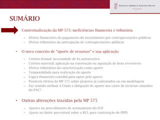 SUMÁRIO
 •   Contextualização da MP 575: ineficiências financeira e tributária

      –   Efeitos financeiros do pagamento do investimento por contraprestações públicas
      –   Efeitos tributários da antecipação de contraprestações públicas


 •   O novo conceito de “aporte de recursos” e sua aplicação

      –   Critério formal: necessidade de lei autorizativa
      –   Critério material: aplicação na construção ou aquisição de bens reversíveis
      –   Efeitos tributários da caracterização como aporte
      –   Temporalidade para realização do aporte
      –   Lógica financeiro-contábil para optar pelo aporte
      –   Possíveis efeitos da MP 575 sobre projetos já contratados ou em modelagem
      –   Faz sentido atribuir à União a obrigação de aporte nos casos de recursos oriundos
          do PAC?


 •   Outras alterações trazidas pela MP 575
      –   Ajustes no procedimento de acionamento do FGP
      –   Ajuste no limite percentual sobre a RCL para contratação de PPPS
 