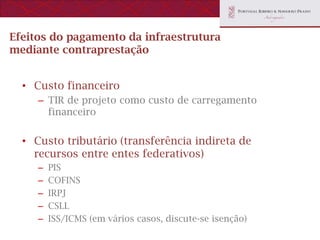 Efeitos do pagamento da infraestrutura
mediante contraprestação


  • Custo financeiro
     – TIR de projeto como custo de carregamento
       financeiro


  • Custo tributário (transferência indireta de
    recursos entre entes federativos)
     –   PIS
     –   COFINS
     –   IRPJ
     –   CSLL
     –   ISS/ICMS (em vários casos, discute-se isenção)
 