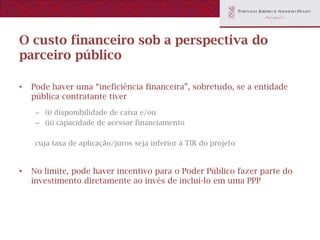 O custo financeiro sob a perspectiva do
parceiro público

•   Pode haver uma “ineficiência financeira”, sobretudo, se a entidade
    pública contratante tiver
     – (i) disponibilidade de caixa e/ou
     – (ii) capacidade de acessar financiamento

     cuja taxa de aplicação/juros seja inferior à TIR do projeto


•   No limite, pode haver incentivo para o Poder Público fazer parte do
    investimento diretamente ao invés de incluí-lo em uma PPP
 