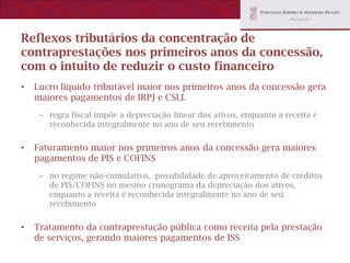 Reflexos tributários da concentração de
contraprestações nos primeiros anos da concessão,
com o intuito de reduzir o custo financeiro
•   Lucro líquido tributável maior nos primeiros anos da concessão gera
    maiores pagamentos de IRPJ e CSLL
     – regra fiscal impõe a depreciação linear dos ativos, enquanto a receita é
       reconhecida integralmente no ano de seu recebimento


•   Faturamento maior nos primeiros anos da concessão gera maiores
    pagamentos de PIS e COFINS
     – no regime não-cumulativo, possibilidade de aproveitamento de créditos
       de PIS/COFINS no mesmo cronograma da depreciação dos ativos,
       enquanto a receita é reconhecida integralmente no ano de seu
       recebimento


•   Tratamento da contraprestação pública como receita pela prestação
    de serviços, gerando maiores pagamentos de ISS
 