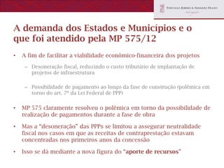 A demanda dos Estados e Municípios e o
que foi atendido pela MP 575/12
•   A fim de facilitar a viabilidade econômico-financeira dos projetos
     – Desoneração fiscal, reduzindo o custo tributário de implantação de
       projetos de infraestrutura

     – Possibilidade de pagamento ao longo da fase de construção (polêmica em
       torno do art. 7º da Lei Federal de PPP)


•   MP 575 claramente resolveu o polêmica em torno da possibilidade de
    realização de pagamentos durante a fase de obra

•   Mas a “desoneração” das PPPs se limitou a assegurar neutralidade
    fiscal nos casos em que as receitas de contraprestação estavam
    concentradas nos primeiros anos da concessão

•   Isso se dá mediante a nova figura do “aporte de recursos”
 