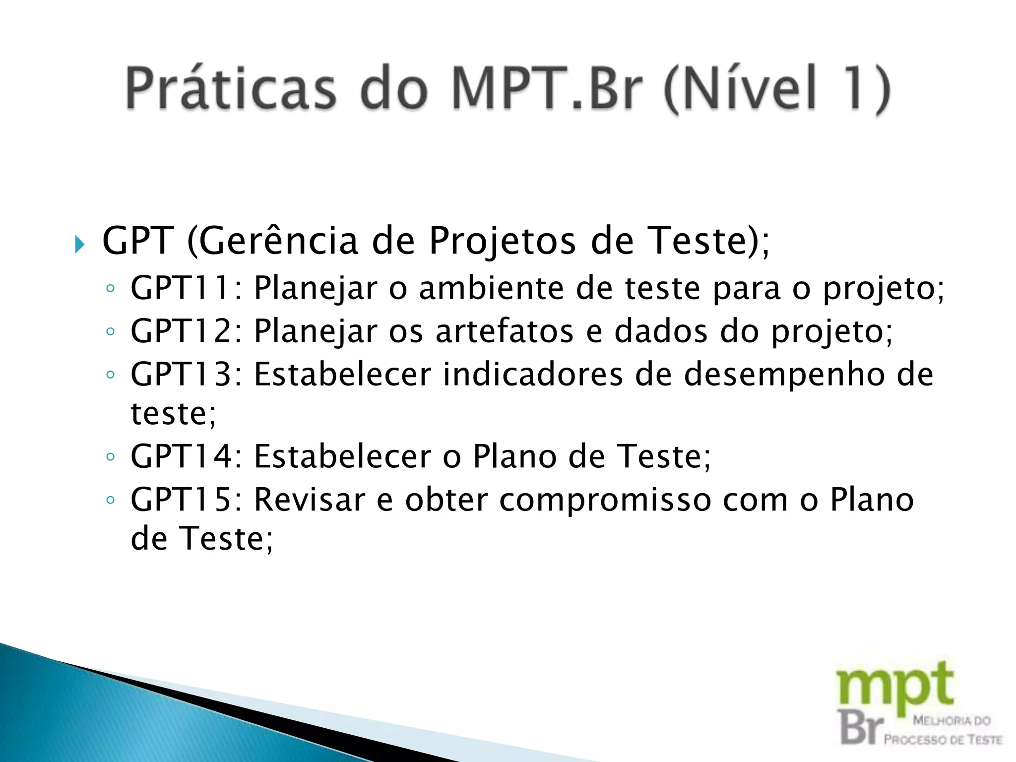    GPT (Gerência de Projetos de Teste);
    ◦ GPT11: Planejar o ambiente de teste para o projeto;
    ◦ GPT12: Planejar os artefatos e dados do projeto;
    ◦ GPT13: Estabelecer indicadores de desempenho de
      teste;
    ◦ GPT14: Estabelecer o Plano de Teste;
    ◦ GPT15: Revisar e obter compromisso com o Plano
      de Teste;
 