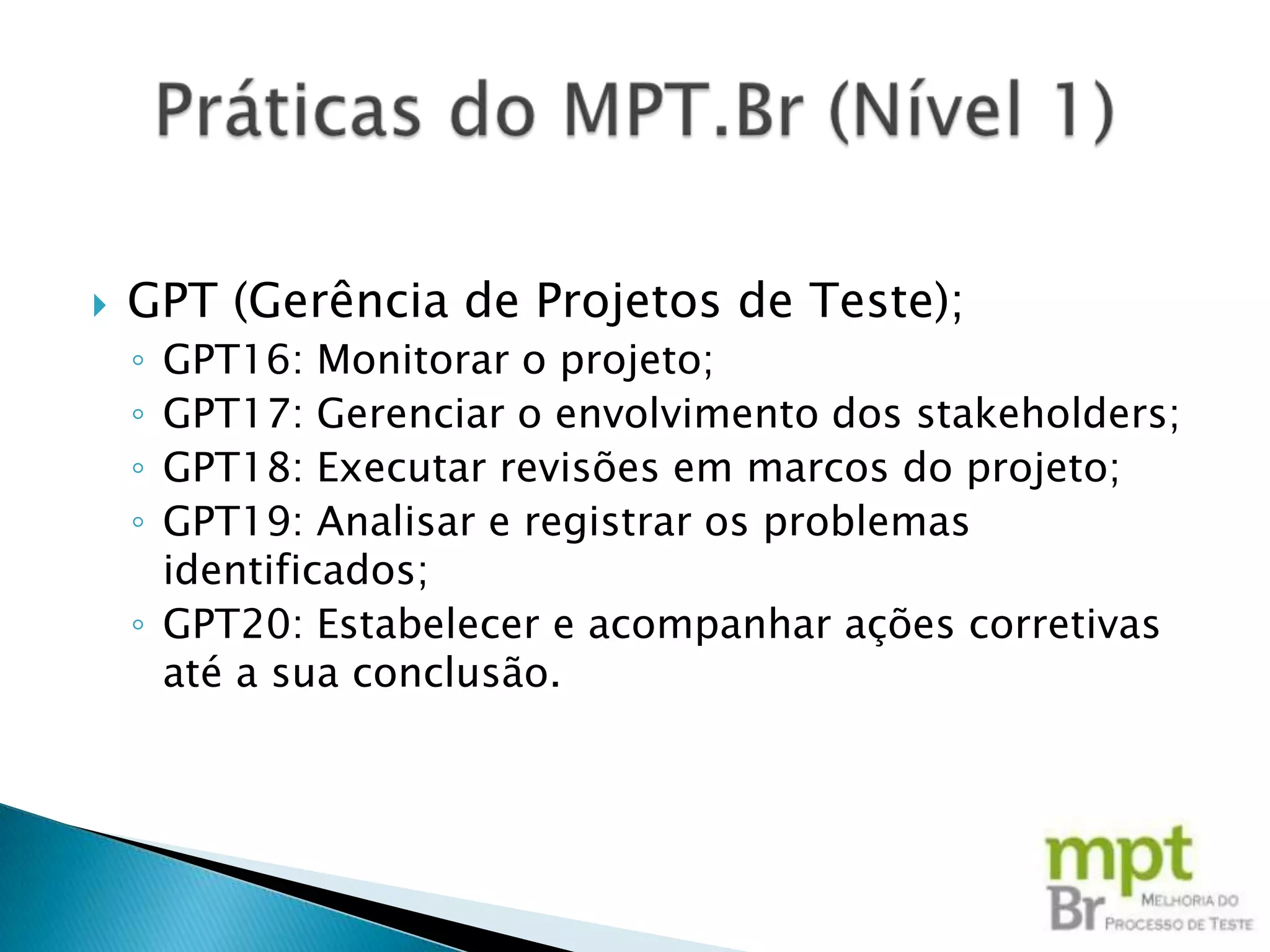    GPT (Gerência de Projetos de Teste);
    ◦ GPT16: Monitorar o projeto;
    ◦ GPT17: Gerenciar o envolvimento dos stakeholders;
    ◦ GPT18: Executar revisões em marcos do projeto;
    ◦ GPT19: Analisar e registrar os problemas
      identificados;
    ◦ GPT20: Estabelecer e acompanhar ações corretivas
      até a sua conclusão.
 