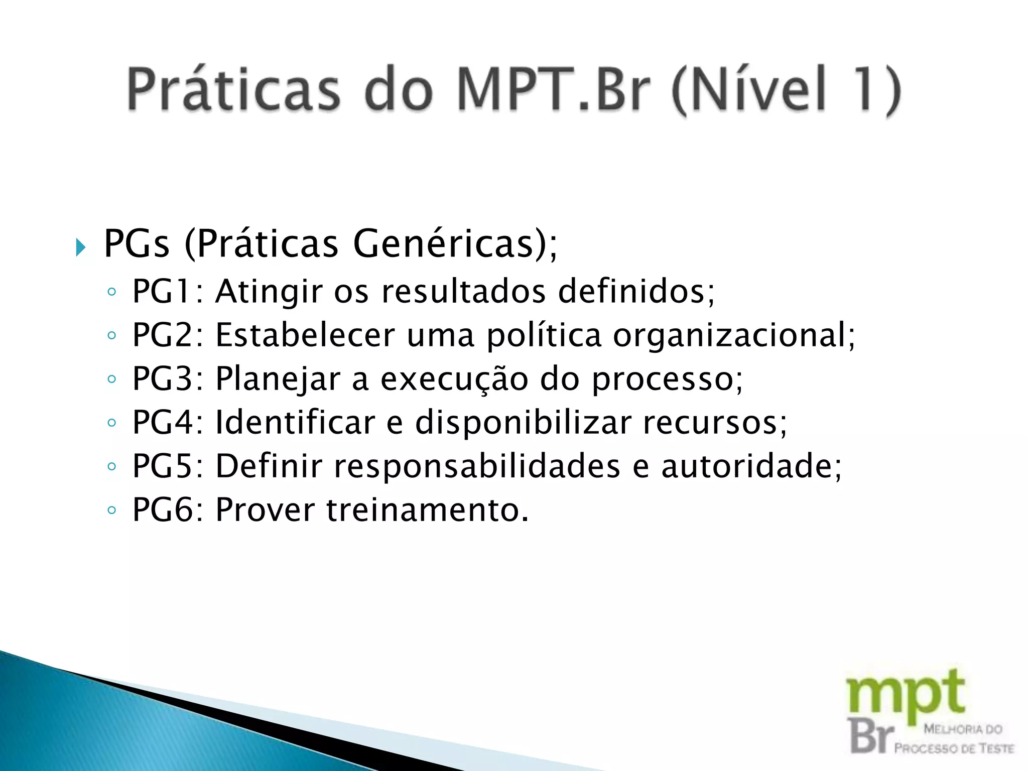    PGs (Práticas Genéricas);
    ◦   PG1:   Atingir os resultados definidos;
    ◦   PG2:   Estabelecer uma política organizacional;
    ◦   PG3:   Planejar a execução do processo;
    ◦   PG4:   Identificar e disponibilizar recursos;
    ◦   PG5:   Definir responsabilidades e autoridade;
    ◦   PG6:   Prover treinamento.
 