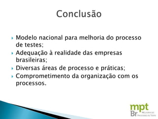    Modelo nacional para melhoria do processo
    de testes;
   Adequação à realidade das empresas
    brasileiras;
   Diversas áreas de processo e práticas;
   Comprometimento da organização com os
    processos.
 