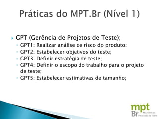   GPT (Gerência de Projetos de Teste);
    ◦ GPT1: Realizar análise de risco do produto;
    ◦ GPT2: Estabelecer objetivos do teste;
    ◦ GPT3: Definir estratégia de teste;
    ◦ GPT4: Definir o escopo do trabalho para o projeto
      de teste;
    ◦ GPT5: Estabelecer estimativas de tamanho;
 