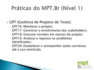    GPT (Gerência de Projetos de Teste);
    ◦ GPT16: Monitorar o projeto;
    ◦ GPT17: Gerenciar o envolvimento dos stakeholders;
    ◦ GPT18: Executar revisões em marcos do projeto;
    ◦ GPT19: Analisar e registrar os problemas
      identificados;
    ◦ GPT20: Estabelecer e acompanhar ações corretivas
      até a sua conclusão.
 