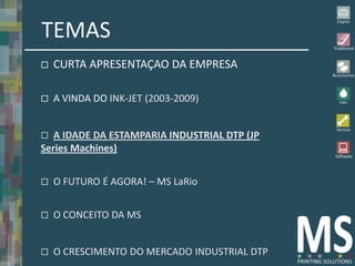 TEMAS
   CURTA APRESENTAÇAO DA EMPRESA

   A VINDA DO INK-JET (2003-2009)


  A IDADE DA ESTAMPARIA INDUSTRIAL DTP (JP
Series Machines)


   O FUTURO É AGORA! – MS LaRio


   O CONCEITO DA MS


   O CRESCIMENTO DO MERCADO INDUSTRIAL DTP
 