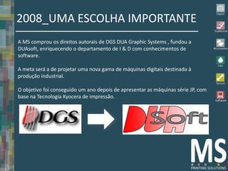 2008_UMA ESCOLHA IMPORTANTE
A MS comprou os direitos autorais de DGS DUA Graphic Systems , fundou a
DUAsoft, enriquecendo o departamento de I & D com conhecimentos de
software.

A meta será a de projetar uma nova gama de máquinas digitais destinada à
produção industrial.

O objetivo foi conseguido um ano depois de apresentar as máquinas série JP, com
base na Tecnologia Kyocera de impressão.
 
