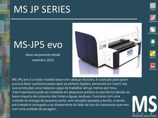 MS JP SERIES


 MS-JP5 evo
         Novo lançamento desde
             setembro 2012




MS-JP5 evo é o nosso modelo base com cabeças Kyocera, é a solução para quem
procura fazer o próximo passo após as plotters digitais, pensando em inserir nas
suas produções uma máquina capaz de trabalhar até 90 metros por hora.
 Esta impressora pode ser instalada em pequenos prédios ou escritórios devido ao
baixo impacto de consumo das tintas e águas residuais. Funciona com uma
unidade de energia de pequeno porte, sem soluções pesadas ​a bordo, o tecido
pré-tratado é carregado e sai diretamente do lado de trás da impressora que vem
com uma unidade de secagem.
 