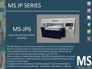 MS JP SERIES


      MS-JP6
  MAIS DE 80 UNIDADES VENDIDAS
            NO MUNDO



MS-JP6, lançada no início de 2010, apresenta-se como uma solução produtiva e
flexível. A máquina pode ser configurada para estampar com sistemas de 4 a 8
cores, podendo alcançar 200 metros lineares/hora, estampar até 16 níveis de
cinza com gotas variáveis que podem atingir os 72 pico-litros.
Para a secagem do tecido pós-estampa, a MS-JP6 está equipada com um secador
a ar quente eléctrico. À saída do secador o tecido é enrolado através de cilindros
revestidos e motorizados.
A máquina pode ser equipada com sistemas especiais de desenrolamento e
enrolamento axiais para grandes rolos, centradores e dobradores a saída, etc.
 