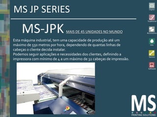MS JP SERIES
    MS-JPK                    MAIS DE 45 UNIDADES NO MUNDO

Esta máquina industrial, tem uma capacidade de produção até um
máximo de 550 metros por hora, dependendo de quantas linhas de
cabeças o cliente decida instalar.
Podemos seguir aplicações e necessidades dos clientes, definindo a
impressora com mínimo de 4 a um máximo de 32 cabeças de impressão.
 