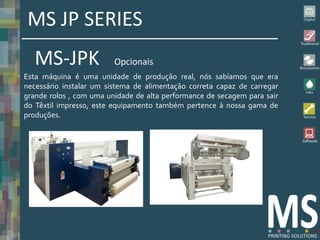 MS JP SERIES
   MS-JPK                Opcionais
Esta máquina é uma unidade de produção real, nós sabíamos que era
necessário instalar um sistema de alimentação correta capaz de carregar
grande rolos , com uma unidade de alta performance de secagem para sair
do Têxtil impresso, este equipamento também pertence à nossa gama de
produções.
 