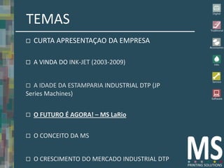 TEMAS
   CURTA APRESENTAÇAO DA EMPRESA

   A VINDA DO INK-JET (2003-2009)


  A IDADE DA ESTAMPARIA INDUSTRIAL DTP (JP
Series Machines)


   O FUTURO É AGORA! – MS LaRio


   O CONCEITO DA MS


   O CRESCIMENTO DO MERCADO INDUSTRIAL DTP
 