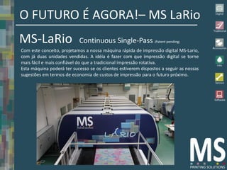 O FUTURO É AGORA!– MS LaRio
MS-LaRio                   Continuous Single-Pass              (Patent pending)


Com este conceito, projetamos a nossa máquina rápida de impressão digital MS-Lario,
com já duas unidades vendidas. A idéia é fazer com que impressão digital se torne
mais fácil e mais confiável do que a tradicional impressão rotativa.
Esta máquina poderá ter sucesso se os clientes estiverem dispostos a seguir as nossas
sugestões em termos de economia de custos de impressão para o futuro próximo.
 