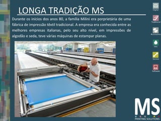 LONGA TRADIÇÃO MS
Durante os inícios dos anos 80, a família Milini era porprietária de uma
fábrica de impressão têxtil tradicional. A empresa era conhecida entre as
melhores empresas italianas, pelo seu alto nível, em impressões de
algodão e seda, teve várias máquinas de estampar planas.
 